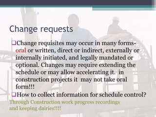 Change requests
Change requisites may occur in many forms-
oral or written, direct or indirect, externally or
internally initiated, and legally mandated or
optional. Changes may require extending the
schedule or may allow accelerating it. in
construction projects it may not take oral
form!!!
How to collect information for schedule control?
Through Construction work progress recordings
and keeping dairies!!!!
 