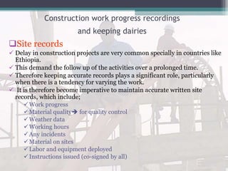 Construction work progress recordings
and keeping dairies
Site records
 Delay in construction projects are very common specially in countries like
Ethiopia.
 This demand the follow up of the activities over a prolonged time.
 Therefore keeping accurate records plays a significant role, particularly
when there is a tendency for varying the work.
 It is therefore become imperative to maintain accurate written site
records, which include;
Work progress
Material quality for quality control
Weather data
Working hours
Any incidents
Material on sites
Labor and equipment deployed
Instructions issued (co-signed by all)
 