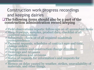 Construction work progress recordings
and keeping dairies
The following items should also be a part of the
construction administration record keeping
Field observations reports: follow-ups on all unresolved items
Shop drawings, samples, product data, checklist of all
required submissions
Submittals: checklist of all required submittals
correspondence
Payment requests, schedules of contract sum and time,
change orders
Change orders and construction change directives
Drawings and revisions
Specifications and revisions
Status of requests for information's and requests for
quotations
Memos on delay caused by weather, strikes, unavailability of
materials, and other things.
 