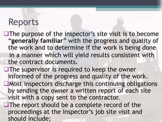 Reports
The purpose of the inspector’s site visit is to become
“generally familiar” with the progress and quality of
the work and to determine if the work is being done
in a manner which will yield results consistent with
the contract documents.
The supervisor is required to keep the owner
informed of the progress and quality of the work.
Most inspectors discharge this continuing obligations
by sending the owner a written report of each site
visit with a copy sent to the contractor.
The report should be a complete record of the
proceedings at the inspector’s job site visit and
should include;
 