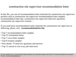 construction site supervisor recommendation letter 
In this file, you can ref recommendation letter materials for construction site supervisor 
position such as construction site supervisor recommendation letter samples, 
recommendation letter tips, construction site supervisor interview questions, 
construction site supervisor resumes… 
If you need more recommendation letter materials for construction site supervisor as 
following, please visit: recommendationletter.biz 
• Top 7 recommendation letter samples 
• Top 32 recruitment forms 
• Top 7 cover letter samples 
• Top 8 resumes samples 
• Free ebook: 75 interview questions and answers 
• Top 12 secrets to win every job interviews 
For top materials: top 7 recommendation letter samples, top 8 resumes samples, free ebook: 75 interview questions and answers 
Pls visit: recommendationletter.biz 
Interview questions and answers – free download/ pdf and ppt file 
 