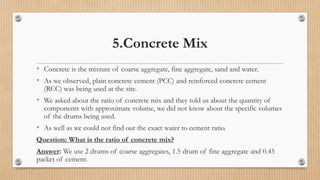 5.Concrete Mix
• Concrete is the mixture of coarse aggregate, fine aggregate, sand and water.
• As we observed, plain concrete cement (PCC) and reinforced concrete cement
(RCC) was being used at the site.
• We asked about the ratio of concrete mix and they told us about the quantity of
components with approximate volume, we did not know about the specific volumes
of the drums being used.
• As well as we could not find out the exact water to cement ratio.
Question: What is the ratio of concrete mix?
Answer: We use 2 drums of coarse aggregates, 1.5 drum of fine aggregate and 0.45
packet of cement.
 