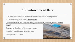 6.Reinforcement Bars
• In construction site, different rebars were used for different purpose.
• The bars being used were Twisted bars.
Question: Which bar sizes are being used in slab, column, beams and in
rings?
Answer: In slab, bars of 4 soot were used.
-In columns and beams, bars of 6 soot.
-In rings bars of 3 soot.
 
