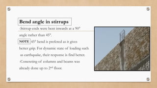 -Stirrup ends were bent inwards at a 90°
angle rather than 45°.
45° bend is prefered as it gives
better grip. For dynamic state of loading such
as earthquake, their response is find better.
-Concreting of columns and beams was
already done up to 2nd floor.
NOTE
Bend angle in stirrups
 
