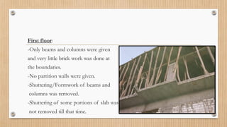 First floor:
-Only beams and columns were given
and very little brick work was done at
the boundaries.
-No partition walls were given.
-Shuttering/Formwork of beams and
columns was removed.
-Shuttering of some portions of slab was
not removed till that time.
 