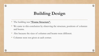 Building Design
• The building was “Frame Structure”.
• We came to this conclusion by observing the structure, positions of columns
and beams.
• Also because the sizes of columns and beams were different.
• Columns were not given at each corner.
 