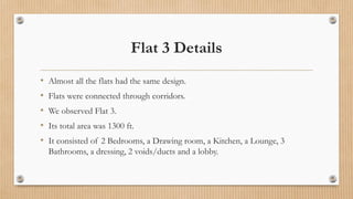 Flat 3 Details
• Almost all the flats had the same design.
• Flats were connected through corridors.
• We observed Flat 3.
• Its total area was 1300 ft.
• It consisted of 2 Bedrooms, a Drawing room, a Kitchen, a Lounge, 3
Bathrooms, a dressing, 2 voids/ducts and a lobby.
 