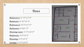 Sizes
Bedroom-1: 11’-0’’x13’-0’’
Bathroom: 8’-4.5’’x4’-0’’
Bedroom-2: 14’-0’’x11’-0’’
Bathroom: 4’-0x8-7.5’’
Drawing room: 11’-0’’x12’-0’’
Bathroom: 4’-0’’x5’-0’’
Dressing: 4’-0’’x4’-0’’
Lounge: 13’-0’’x10-0’’
 