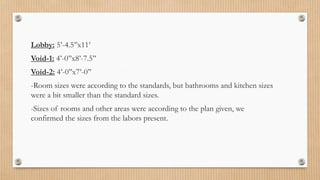 Lobby: 5’-4.5’’x11’
Void-1: 4’-0’’x8’-7.5’’
Void-2: 4’-0’’x7’-0’’
-Room sizes were according to the standards, but bathrooms and kitchen sizes
were a bit smaller than the standard sizes.
-Sizes of rooms and other areas were according to the plan given, we
confirmed the sizes from the labors present.
 