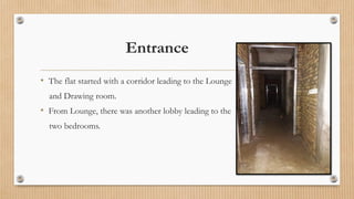 Entrance
• The flat started with a corridor leading to the Lounge
and Drawing room.
• From Lounge, there was another lobby leading to the
two bedrooms.
 