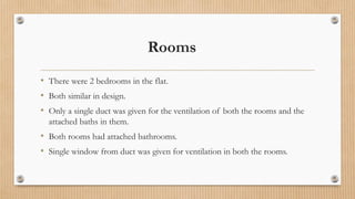Rooms
• There were 2 bedrooms in the flat.
• Both similar in design.
• Only a single duct was given for the ventilation of both the rooms and the
attached baths in them.
• Both rooms had attached bathrooms.
• Single window from duct was given for ventilation in both the rooms.
 