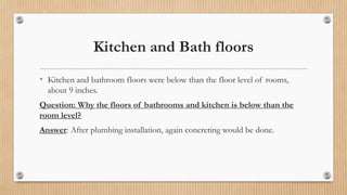 Kitchen and Bath floors
• Kitchen and bathroom floors were below than the floor level of rooms,
about 9 inches.
Question: Why the floors of bathrooms and kitchen is below than the
room level?
Answer: After plumbing installation, again concreting would be done.
 