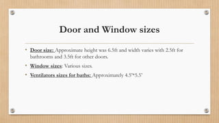 Door and Window sizes
• Door size: Approximate height was 6.5ft and width varies with 2.5ft for
bathrooms and 3.5ft for other doors.
• Window sizes: Various sizes.
• Ventilators sizes for baths: Approximately 4.5’*5.5’
 