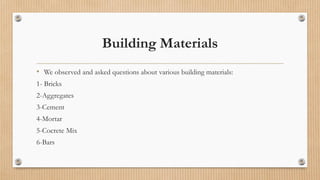 Building Materials
• We observed and asked questions about various building materials:
1- Bricks
2-Aggregates
3-Cement
4-Mortar
5-Cocrete Mix
6-Bars
 