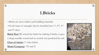 1.Bricks
- Bricks are most widely used building materials.
-On the basis of strength, they’re classified into 1st, 2nd, 3rd
and 4th class.
Brick Test: We tested the bricks by striking 2 bricks, it gave
a sharp metallic sound and no scratch was produced by nail.
Class of bricks: 1st class bricks.
Mark/Company: 755 and T.
 