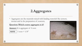 2.Aggregates
• Aggregates are the materials mixed with binding materials like cement,
mortar and in the preparation of concrete.
Question: Which coarse aggregate is it?
Answer: It is aggregate of 4 soot.
1 soot = 1/8”NOTE
 