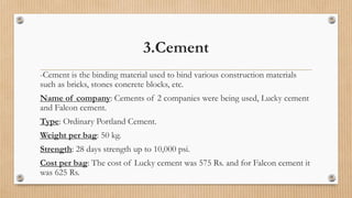 3.Cement
-Cement is the binding material used to bind various construction materials
such as bricks, stones concrete blocks, etc.
Name of company: Cements of 2 companies were being used, Lucky cement
and Falcon cement.
Type: Ordinary Portland Cement.
Weight per bag: 50 kg.
Strength: 28 days strength up to 10,000 psi.
Cost per bag: The cost of Lucky cement was 575 Rs. and for Falcon cement it
was 625 Rs.
 