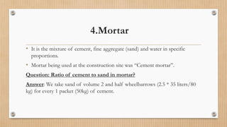 4.Mortar
• It is the mixture of cement, fine aggregate (sand) and water in specific
proportions.
• Mortar being used at the construction site was “Cement mortar”.
Question: Ratio of cement to sand in mortar?
Answer: We take sand of volume 2 and half wheelbarrows (2.5 * 35 liters/80
kg) for every 1 packet (50kg) of cement.
 