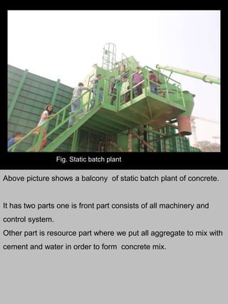 Fig. Static batch plant
Above picture shows a balcony of static batch plant of concrete.
It has two parts one is front part consists of all machinery and
control system.
Other part is resource part where we put all aggregate to mix with
cement and water in order to form concrete mix.
 