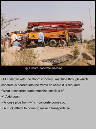 Fig.1 Boom concrete machine
•All it started with the Boom concrete machine through which
concrete is poured into the frame or where it is required.
•What a concrete pump machine consists of:
 Axle boom
A loose pipe from which concrete comes out
A truck attach to boom to make it transportable.
 