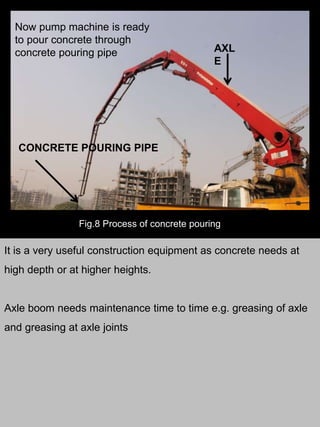 AXL
E
Fig.8 Process of concrete pouring
Now pump machine is ready
to pour concrete through
concrete pouring pipe
CONCRETE POURING PIPE
It is a very useful construction equipment as concrete needs at
high depth or at higher heights.
Axle boom needs maintenance time to time e.g. greasing of axle
and greasing at axle joints
 