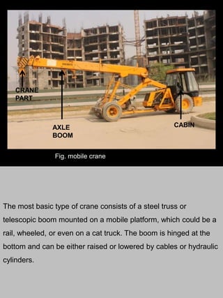 The most basic type of crane consists of a steel truss or
telescopic boom mounted on a mobile platform, which could be a
rail, wheeled, or even on a cat truck. The boom is hinged at the
bottom and can be either raised or lowered by cables or hydraulic
cylinders.
AXLE
BOOM
CABIN
CRANE
PART
Fig. mobile crane
 
