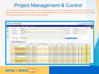 Project Management & Control
You can schedule and plan the project, concurrently export resources and assignment duration, link activities and
immediately view the bar chart. Planned and unplanned BOQ can also be viewed. The user can also capture project
status/ project progress at real time using this module.
 