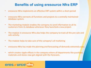 Benefits of using eresource Nfra ERP
• eresource Nfra implements an effective ERP system within a short period
• eresource Nfra connects all functions and projects to a centrally maintained
database system.
• The marketing module enables the company to send information to all its
customers from its database whenever they launched a new project.
• The module in eresource Nfra also helps the company to track all the pre-sale and
sale activity.
• The module helps to take care of the company's all marketing
• eresource Nfra has made the planning and forecasting of demands extremely easy.
• which creates ripple effects in the company where all departments like purchase,
materials and stores now get aligned with the forecasts.
 
