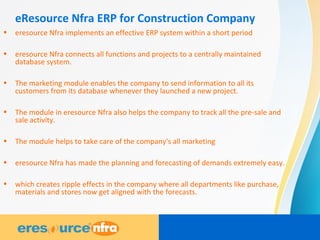 eResource Nfra ERP for Construction Company
• eresource Nfra implements an effective ERP system within a short period
• eresource Nfra connects all functions and projects to a centrally maintained
database system.
• The marketing module enables the company to send information to all its
customers from its database whenever they launched a new project.
• The module in eresource Nfra also helps the company to track all the pre-sale and
sale activity.
• The module helps to take care of the company's all marketing
• eresource Nfra has made the planning and forecasting of demands extremely easy.
• which creates ripple effects in the company where all departments like purchase,
materials and stores now get aligned with the forecasts.
 