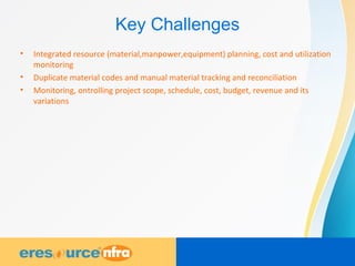 Key Challenges
• Integrated resource (material,manpower,equipment) planning, cost and utilization
monitoring
• Duplicate material codes and manual material tracking and reconciliation
• Monitoring, ontrolling project scope, schedule, cost, budget, revenue and its
variations
 