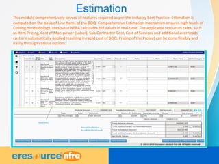 Estimation
This module comprehensively covers all features required as per the Industry best Practice. Estimation is
computed on the basis of Line Items of the BOQ. Comprehensive Estimation mechanism ensures high levels of
Costing methodology. eresource NFRA calculates bid values in real-time. The applicable resources rates, such
as Item Pricing, Cost of Man-power (Labor), Sub Contractor Cost, Cost of Services and additional overheads
cost are automatically applied resulting in rapid cost of BOQ. Pricing of the Project can be done flexibly and
easily through various options.
 