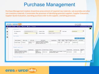 Purchase Management
Purchase Management module streamlines procurement of required raw materials, sub assembly and other
non-inventory materials. It automates the processes of identifying potential suppliers, Supplier Evaluation,
Supplier Quote Evaluation, awarding purchase order to the supplier, and billing processes.
 