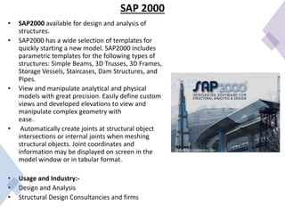 SAP 2000
• SAP2000 available for design and analysis of
structures.
• SAP2000 has a wide selection of templates for
quickly starting a new model. SAP2000 includes
parametric templates for the following types of
structures: Simple Beams, 3D Trusses, 3D Frames,
Storage Vessels, Staircases, Dam Structures, and
Pipes.
• View and manipulate analytical and physical
models with great precision. Easily define custom
views and developed elevations to view and
manipulate complex geometry with
ease.
• Automatically create joints at structural object
intersections or internal joints when meshing
structural objects. Joint coordinates and
information may be displayed on screen in the
model window or in tabular format.
• Usage and Industry:-
• Design and Analysis
• Structural Design Consultancies and firms
 