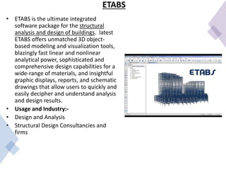 ETABS
• ETABS is the ultimate integrated
software package for the structural
analysis and design of buildings. latest
ETABS offers unmatched 3D object-
based modeling and visualization tools,
blazingly fast linear and nonlinear
analytical power, sophisticated and
comprehensive design capabilities for a
wide-range of materials, and insightful
graphic displays, reports, and schematic
drawings that allow users to quickly and
easily decipher and understand analysis
and design results.
• Usage and Industry:-
• Design and Analysis
• Structural Design Consultancies and
firms
 