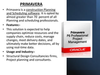 PRIMAVERA
• Primavera is a construction Planning
and Scheduling software. It is opted by
almost greater than 70 percent of all
Planning and scheduling professionals.
• Features:-
• This solution is expected to help
companies optimize resources and the
supply chain, reduce costs, manage
changes, meet delivery dates, and
ultimately make better decisions, all by
using real-time data.
• Usage and Industry:-
• Structural Design Consultancies firms,
Project planning and consultants.
 