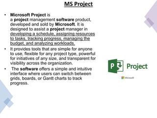 MS Project
• Microsoft Project is
a project management software product,
developed and sold by Microsoft. It is
designed to assist a project manager in
developing a schedule, assigning resources
to tasks, tracking progress, managing the
budget, and analyzing workloads.
• It provides tools that are simple for anyone
to use, flexible for any project type, powerful
for initiatives of any size, and transparent for
visibility across the organization.
• The software offers a simple and intuitive
interface where users can switch between
grids, boards, or Gantt charts to track
progress.
 