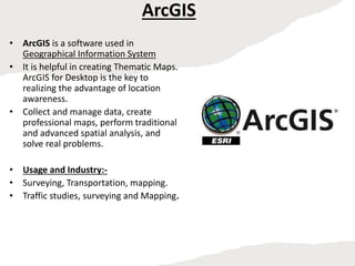 ArcGIS
• ArcGIS is a software used in
Geographical Information System
• It is helpful in creating Thematic Maps.
ArcGIS for Desktop is the key to
realizing the advantage of location
awareness.
• Collect and manage data, create
professional maps, perform traditional
and advanced spatial analysis, and
solve real problems.
• Usage and Industry:-
• Surveying, Transportation, mapping.
• Traffic studies, surveying and Mapping.
 