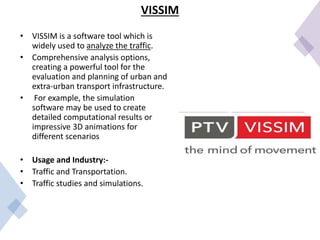 VISSIM
• VISSIM is a software tool which is
widely used to analyze the traffic.
• Comprehensive analysis options,
creating a powerful tool for the
evaluation and planning of urban and
extra-urban transport infrastructure.
• For example, the simulation
software may be used to create
detailed computational results or
impressive 3D animations for
different scenarios
• Usage and Industry:-
• Traffic and Transportation.
• Traffic studies and simulations.
 