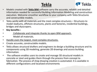 Tekla
• Models created with Tekla BIM software carry the accurate, reliable and detailed
information needed for successful Building Information Modeling and construction
execution. Welcome smoother workflow to your company with Tekla Structures
and constructible models.
• Tekla works with all materials and the most complex structures – Structures to
model stadiums, offshore structures, plants and factories, residential buildings,
bridges and skyscrapers.
• Key benefits :
• Collaborate and integrate thanks to open BIM approach.
• Model all materials.
• Handle even the largest, most complex structures.
• Create accurate, constructable models.
• Tekla allows structural drafters and engineers to design a building structure and its
components using 3D modeling, generate 2D drawings and access building
information.
• The software enables users to create and manage 3D structural models in
concrete or steel and guides them through the process from concept to
fabrication. The process of shop drawing creation is automated. It is available in
different configurations and localized environments
 