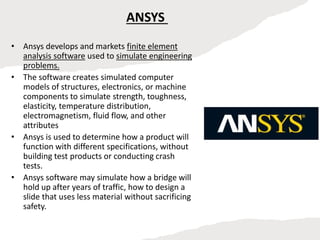 ANSYS
• Ansys develops and markets finite element
analysis software used to simulate engineering
problems.
• The software creates simulated computer
models of structures, electronics, or machine
components to simulate strength, toughness,
elasticity, temperature distribution,
electromagnetism, fluid flow, and other
attributes
• Ansys is used to determine how a product will
function with different specifications, without
building test products or conducting crash
tests.
• Ansys software may simulate how a bridge will
hold up after years of traffic, how to design a
slide that uses less material without sacrificing
safety.
 