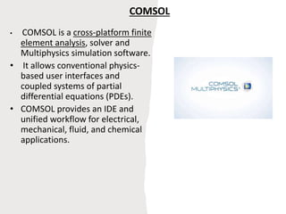 COMSOL
• COMSOL is a cross-platform finite
element analysis, solver and
Multiphysics simulation software.
• It allows conventional physics-
based user interfaces and
coupled systems of partial
differential equations (PDEs).
• COMSOL provides an IDE and
unified workflow for electrical,
mechanical, fluid, and chemical
applications.
 