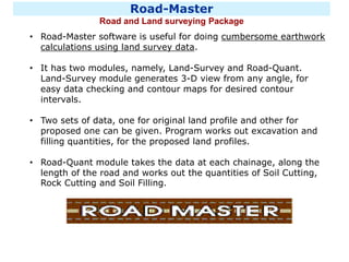 Road-Master
Road and Land surveying Package
• Road-Master software is useful for doing cumbersome earthwork
calculations using land survey data.
• It has two modules, namely, Land-Survey and Road-Quant.
Land-Survey module generates 3-D view from any angle, for
easy data checking and contour maps for desired contour
intervals.
• Two sets of data, one for original land profile and other for
proposed one can be given. Program works out excavation and
filling quantities, for the proposed land profiles.
• Road-Quant module takes the data at each chainage, along the
length of the road and works out the quantities of Soil Cutting,
Rock Cutting and Soil Filling.
 