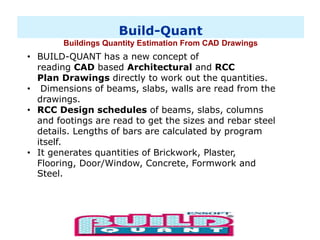 Build-Quant
Buildings Quantity Estimation From CAD Drawings
• BUILD-QUANT has a new concept of
reading CAD based Architectural and RCC
Plan Drawings directly to work out the quantities.
• Dimensions of beams, slabs, walls are read from the
drawings.
• RCC Design schedules of beams, slabs, columns
and footings are read to get the sizes and rebar steel
details. Lengths of bars are calculated by program
itself.
• It generates quantities of Brickwork, Plaster,
Flooring, Door/Window, Concrete, Formwork and
Steel.
 
