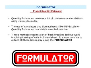 Formulator
Project Quantity Estimator
• Quantity Estimation involves a lot of cumbersome calculations
using various formulae.
• The use of calculators and Spreadsheets (like MS-Excel) for
Quantity Estimation is a widely accepted practice.
• These methods require a lot of back breaking tedious work
involving Linking of cells in Spreadsheet. It is now possible to
reduce all these hassles by using the FORMULATOR
 