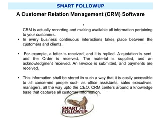 SMART FOLLOWUP
A Customer Relation Management (CRM) Software
•
CRM is actually recording and making available all information pertaining
to your customers.
• In every business continuous interactions takes place between the
customers and clients.
• For example, a letter is received, and it is replied. A quotation is sent,
and the Order is received. The material is supplied, and an
acknowledgment received. An Invoice is submitted, and payments are
received.
• This information shall be stored in such a way that it is easily accessible
to all concerned people such as office assistants, sales executives,
managers, all the way upto the CEO. CRM centers around a knowledge
base that captures all customer information.
 