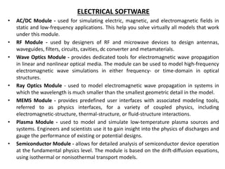 ELECTRICAL SOFTWARE
• AC/DC Module - used for simulating electric, magnetic, and electromagnetic fields in
static and low-frequency applications. This help you solve virtually all models that work
under this module.
• RF Module - used by designers of RF and microwave devices to design antennas,
waveguides, filters, circuits, cavities, dc converter and metamaterials.
• Wave Optics Module - provides dedicated tools for electromagnetic wave propagation
in linear and nonlinear optical media. The module can be used to model high-frequency
electromagnetic wave simulations in either frequency- or time-domain in optical
structures.
• Ray Optics Module - used to model electromagnetic wave propagation in systems in
which the wavelength is much smaller than the smallest geometric detail in the model.
• MEMS Module - provides predefined user interfaces with associated modeling tools,
referred to as physics interfaces, for a variety of coupled physics, including
electromagnetic-structure, thermal-structure, or fluid-structure interactions.
• Plasma Module - used to model and simulate low-temperature plasma sources and
systems. Engineers and scientists use it to gain insight into the physics of discharges and
gauge the performance of existing or potential designs.
• Semiconductor Module - allows for detailed analysis of semiconductor device operation
at the fundamental physics level. The module is based on the drift-diffusion equations,
using isothermal or nonisothermal transport models.
 