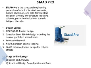 STAAD PRO
• STAAD.Pro is the structural engineering
professional’s choice for steel, concrete,
timber, aluminum, and cold-formed steel
design of virtually any structure including
culverts, petrochemical plants, tunnels,
bridges, piles etc.
• Design Codes:-
1. AISC 360-10 Torsion design.
2. Canadian Steel S16-09 design including the
current published amendments.
3. Eurocode National.
4. New Colombian seismic loading.
5. IS:456 enhanced beam design for column
effects.
• Usage and Industry:-
• a) Design and Analysis
• b) Structural Design Consultancies and firms
 