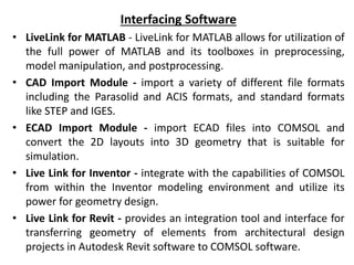Interfacing Software
• LiveLink for MATLAB - LiveLink for MATLAB allows for utilization of
the full power of MATLAB and its toolboxes in preprocessing,
model manipulation, and postprocessing.
• CAD Import Module - import a variety of different file formats
including the Parasolid and ACIS formats, and standard formats
like STEP and IGES.
• ECAD Import Module - import ECAD files into COMSOL and
convert the 2D layouts into 3D geometry that is suitable for
simulation.
• Live Link for Inventor - integrate with the capabilities of COMSOL
from within the Inventor modeling environment and utilize its
power for geometry design.
• Live Link for Revit - provides an integration tool and interface for
transferring geometry of elements from architectural design
projects in Autodesk Revit software to COMSOL software.
 