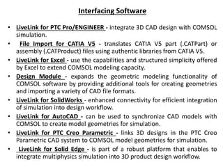 Interfacing Software
• LiveLink for PTC Pro/ENGINEER - integrate 3D CAD design with COMSOL
simulation.
• File Import for CATIA V5 - translates CATIA V5 part (.CATPart) or
assembly (.CATProduct) files using authentic libraries from CATIA V5.
• LiveLink for Excel - use the capabilities and structured simplicity offered
by Excel to extend COMSOL modeling capacity.
• Design Module - expands the geometric modeling functionality of
COMSOL software by providing additional tools for creating geometries
and importing a variety of CAD file formats.
• LiveLink for SolidWorks - enhanced connectivity for efficient integration
of simulation into design workflow.
• LiveLink for AutoCAD - can be used to synchronize CAD models with
COMSOL to create model geometries for simulation.
• LiveLink for PTC Creo Parametric - links 3D designs in the PTC Creo
Parametric CAD system to COMSOL model geometries for simulation.
• LiveLink for Solid Edge - is part of a robust platform that enables to
integrate multiphysics simulation into 3D product design workflow.
 