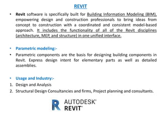 REVIT
• Revit software is specifically built for Building Information Modeling (BIM),
empowering design and construction professionals to bring ideas from
concept to construction with a coordinated and consistent model-based
approach. It includes the functionality of all of the Revit disciplines
(architecture, MEP, and structure) in one unified interface.
• Parametric modeling:-
• Parametric components are the basis for designing building components in
Revit. Express design intent for elementary parts as well as detailed
assemblies.
• Usage and Industry:-
1. Design and Analysis
2. Structural Design Consultancies and firms, Project planning and consultants.
 